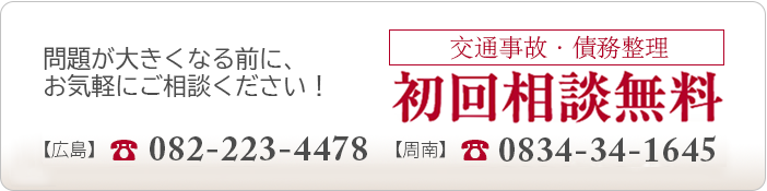 問題が大きくなる前に、お気軽にご相談ください！ 交通事故・債務整理 初回相談無料 【広島】082-223-4478 【周南】0834-34-1645
